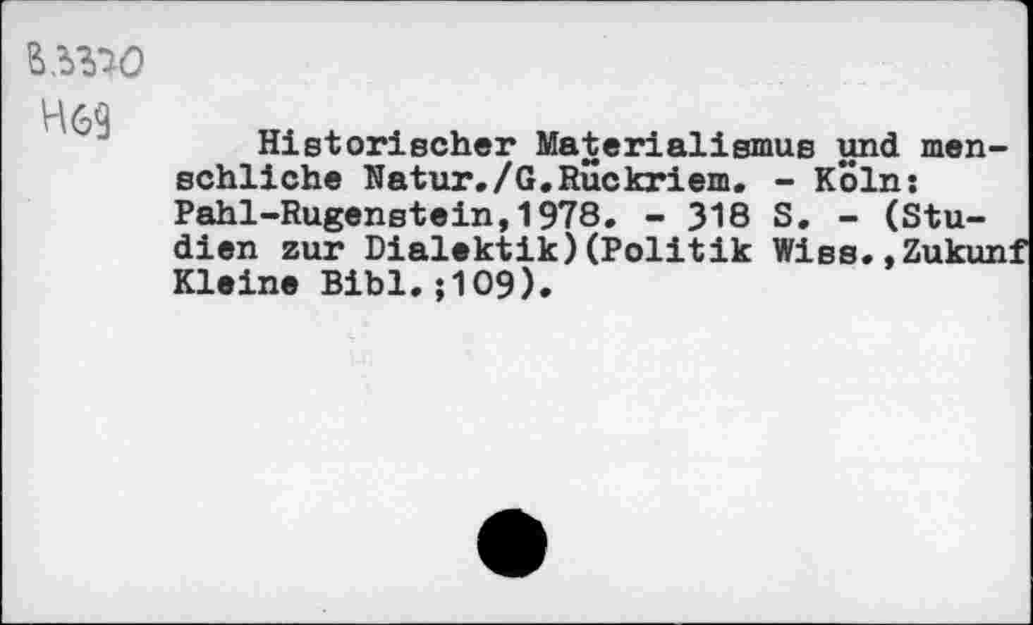 ﻿H69
Historischer Materialismus und menschliche Natur./G.Ruckriem. - Köln: Pahl-Rugenstein,1978. - 318 S. - (Studien zur Dialektik)(Politik Wiss.,Zukunf Kleine Bibi.; 109).